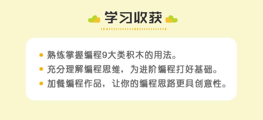 学习收获| 熟练掌握编程9大类积木的用法。
充分理解编程思维，为进阶编程打好基础。
加餐编程作品，让你的编程思路更具创意性。