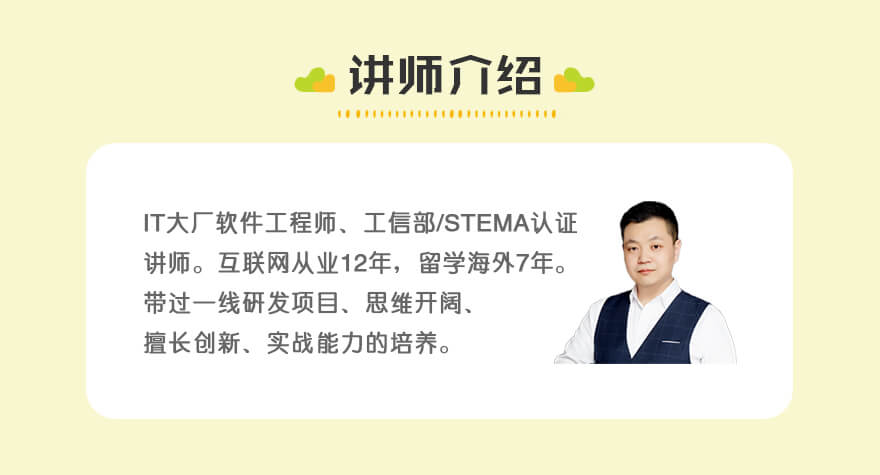 讲师介绍 | 互联网从业12年，前IT大厂软件工程师、
工信部/蓝桥青少认证讲师。曾留学海外
多年。带过一线研发项目、思维开阔、
专注创新、实战能力的培养。