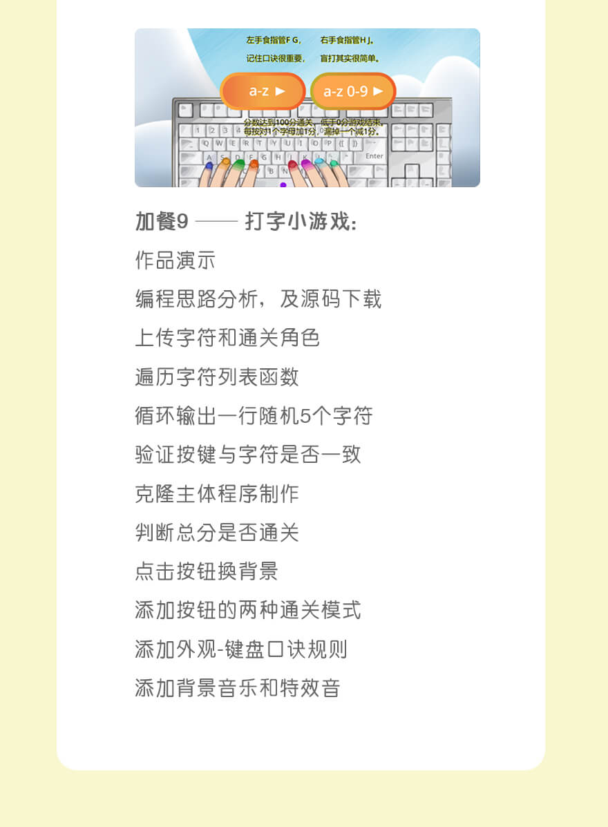 作品9：打字小游戏| 作品演示
编程思路分析，及源码下载
上传字符和通关角色
遍历字符列表函数
循环输出一行随机5个字符
验证按键与字符是否一致
克隆主体程序制作
判断总分是否通关
点击按钮换背景
添加按钮的两种通关模式
添加外观-键盘口诀规则
添加背景音乐和特效音