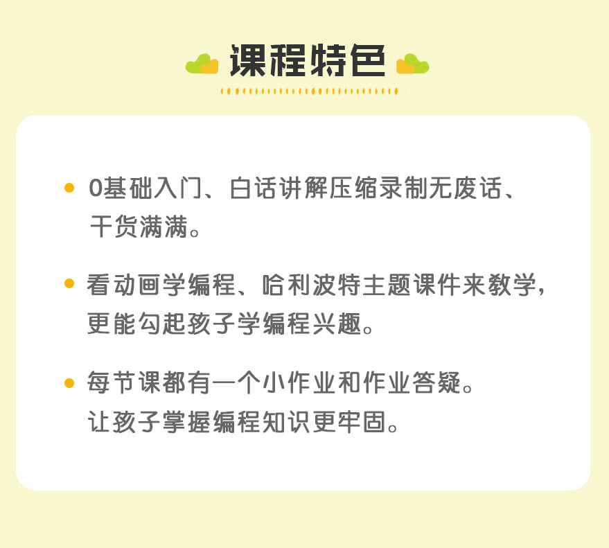 课程特色 | 0基础入门、白话讲解压缩录制无废话、
干货满满。 | 看动画学编程、哈利波特主题课件来教学，
更能勾起孩子学编程兴趣。 | 每节课都有一个小作业和作业答疑。
让孩子掌握编程知识更牢固。